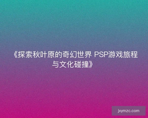 《探索秋叶原的奇幻世界 PSP游戏旅程与文化碰撞》