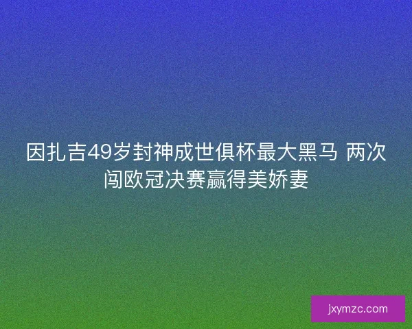 因扎吉49岁封神成世俱杯最大黑马 两次闯欧冠决赛赢得美娇妻