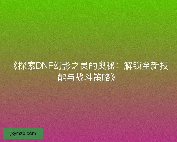 《探索DNF幻影之灵的奥秘：解锁全新技能与战斗策略》