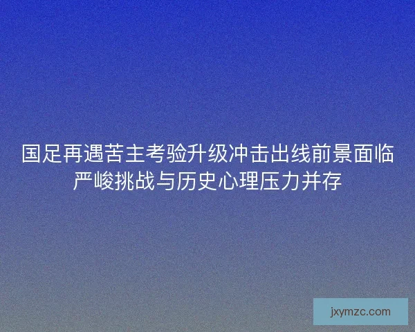 国足再遇苦主考验升级冲击出线前景面临严峻挑战与历史心理压力并存