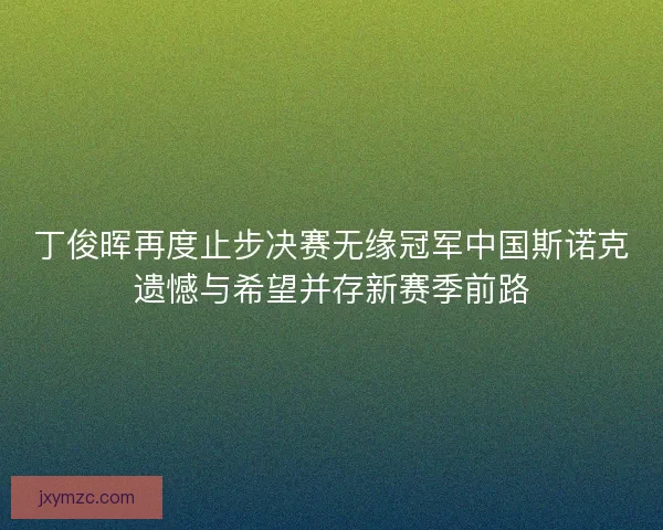 丁俊晖再度止步决赛无缘冠军中国斯诺克遗憾与希望并存新赛季前路