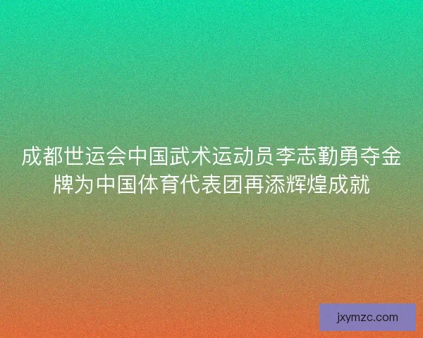 成都世运会中国武术运动员李志勤勇夺金牌为中国体育代表团再添辉煌成就