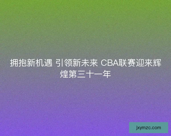 拥抱新机遇 引领新未来 CBA联赛迎来辉煌第三十一年